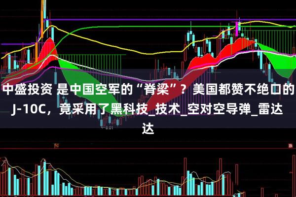 中盛投资 是中国空军的“脊梁”？美国都赞不绝口的J-10C，竟采用了黑科技_技术_空对空导弹_雷达