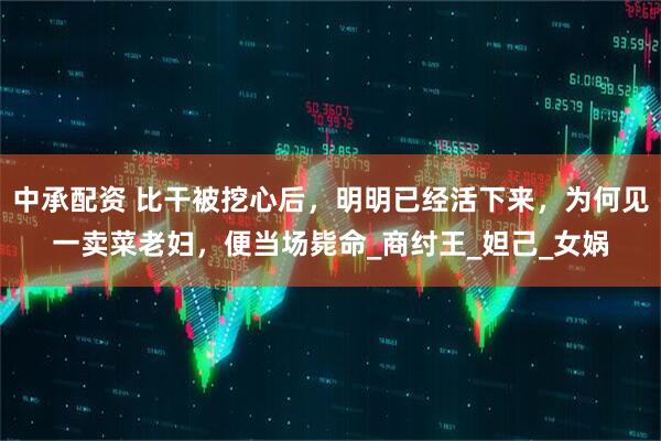 中承配资 比干被挖心后，明明已经活下来，为何见一卖菜老妇，便当场毙命_商纣王_妲己_女娲