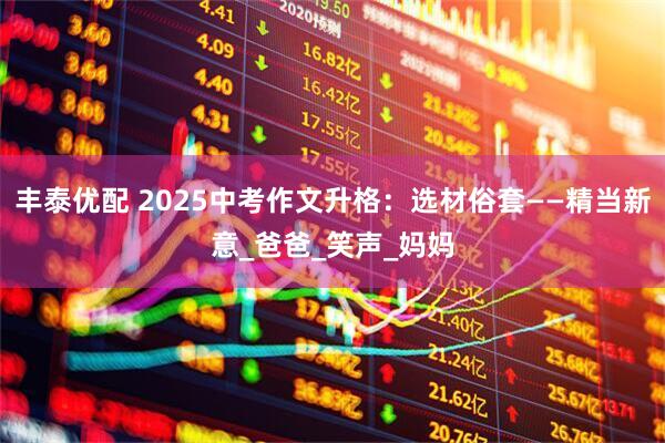 丰泰优配 2025中考作文升格：选材俗套——精当新意_爸爸_笑声_妈妈