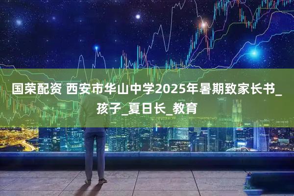 国荣配资 西安市华山中学2025年暑期致家长书_孩子_夏日长_教育
