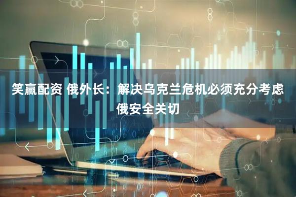 笑赢配资 俄外长：解决乌克兰危机必须充分考虑俄安全关切