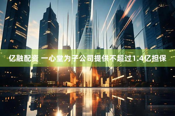 亿融配资 一心堂为子公司提供不超过1.4亿担保