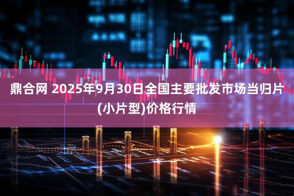 鼎合网 2025年9月30日全国主要批发市场当归片(小片型)价格行情
