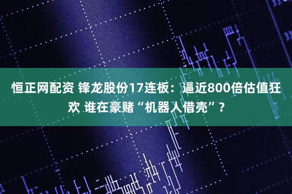 恒正网配资 锋龙股份17连板：逼近800倍估值狂欢 谁在豪赌“机器人借壳”？