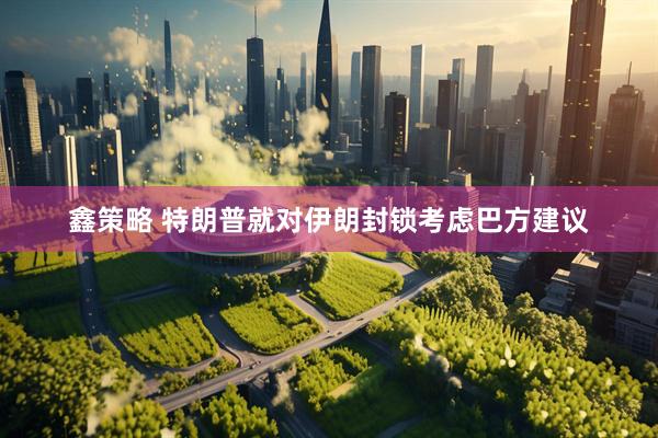 鑫策略 特朗普就对伊朗封锁考虑巴方建议